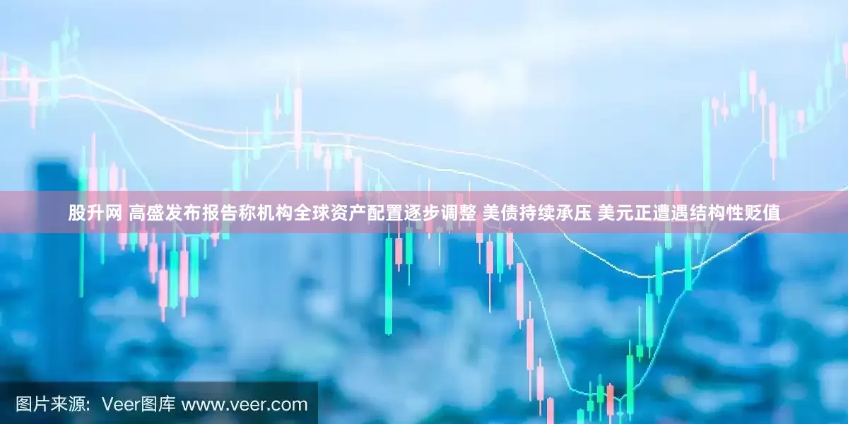 股升网 高盛发布报告称机构全球资产配置逐步调整 美债持续承压 美元正遭遇结构性贬值