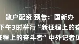 散户配资 预告：国新办5月29日下午3时举行“新征程上的奋斗者”中外记者见面会