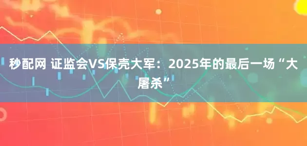 秒配网 证监会VS保壳大军：2025年的最后一场“大屠杀”
