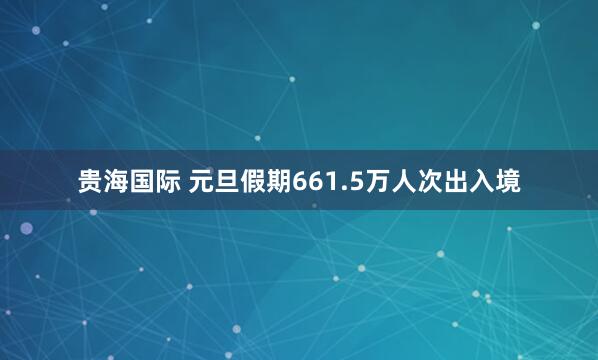 贵海国际 元旦假期661.5万人次出入境