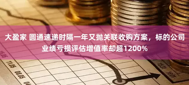 大盈家 圆通速递时隔一年又抛关联收购方案，标的公司业绩亏损评估增值率却超1200%