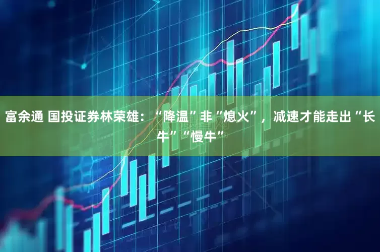 富余通 国投证券林荣雄：“降温”非“熄火”，减速才能走出“长牛”“慢牛”