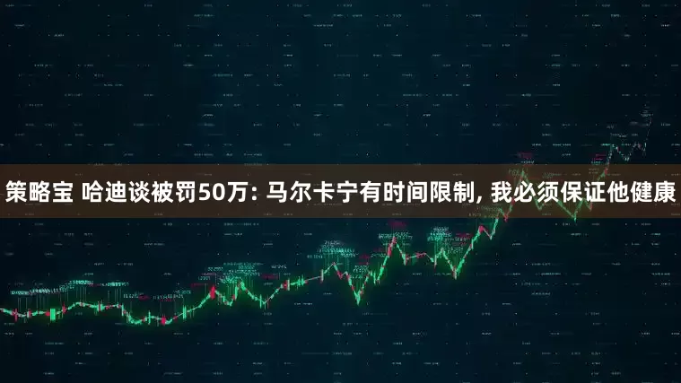 策略宝 哈迪谈被罚50万: 马尔卡宁有时间限制, 我必须保证他健康