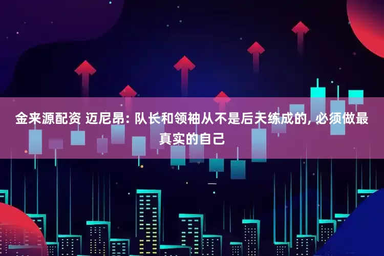 金来源配资 迈尼昂: 队长和领袖从不是后天练成的, 必须做最真实的自己