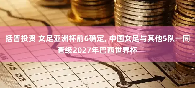 括普投资 女足亚洲杯前6确定, 中国女足与其他5队一同晋级2027年巴西世界杯