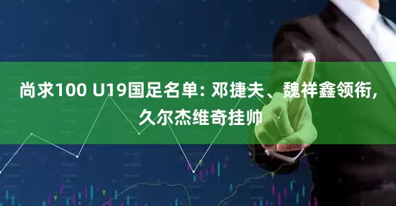 尚求100 U19国足名单: 邓捷夫、魏祥鑫领衔, 久尔杰维奇挂帅